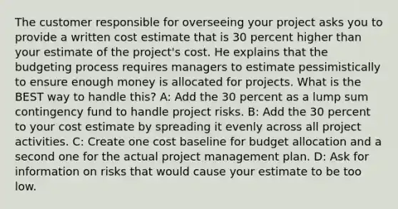 The customer responsible for overseeing your project asks you to provide a written cost estimate that is 30 percent higher than your estimate of the project's cost. He explains that the budgeting process requires managers to estimate pessimistically to ensure enough money is allocated for projects. What is the BEST way to handle this? A: Add the 30 percent as a lump sum contingency fund to handle project risks. B: Add the 30 percent to your cost estimate by spreading it evenly across all project activities. C: Create one cost baseline for budget allocation and a second one for the actual project management plan. D: Ask for information on risks that would cause your estimate to be too low.