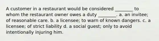 A customer in a restaurant would be considered ________ to whom the restaurant owner owes a duty ________. a. an invitee; of reasonable care. b. a licensee; to warn of known dangers. c. a licensee; of strict liability d. a social guest; only to avoid intentionally injuring him.