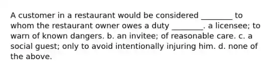 A customer in a restaurant would be considered ________ to whom the restaurant owner owes a duty ________. a licensee; to warn of known dangers. b. an invitee; of reasonable care. c. a social guest; only to avoid intentionally injuring him. d. none of the above.