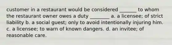 customer in a restaurant would be considered _______ to whom the restaurant owner owes a duty ________ a. a licensee; of strict liability b. a social guest; only to avoid intentionally injuring him. c. a licensee; to warn of known dangers. d. an invitee; of reasonable care.