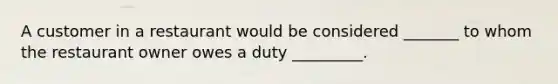 A customer in a restaurant would be considered _______ to whom the restaurant owner owes a duty _________.