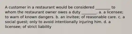 A customer in a restaurant would be considered ________ to whom the restaurant owner owes a duty ________. a. a licensee; to warn of known dangers. b. an invitee; of reasonable care. c. a social guest; only to avoid intentionally injuring him. d. a licensee; of strict liability