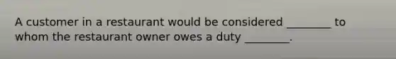 A customer in a restaurant would be considered ________ to whom the restaurant owner owes a duty ________.