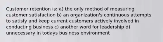 Customer retention is: a) the only method of measuring customer satisfaction b) an organization's continuous attempts to satisfy and keep current customers actively involved in conducting business c) another word for leadership d) unnecessary in todays business environment