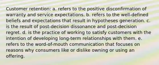 Customer retention: a. refers to the positive disconfirmation of warranty and service expectations. b. refers to the well-defined beliefs and expectations that result in hypotheses generation. c. is the result of post-decision dissonance and post-decision regret. d. is the practice of working to satisfy customers with the intention of developing long-term relationships with them. e. refers to the word-of-mouth communication that focuses on reasons why consumers like or dislike owning or using an offering.