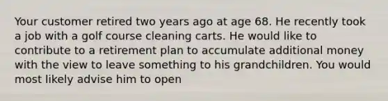 Your customer retired two years ago at age 68. He recently took a job with a golf course cleaning carts. He would like to contribute to a retirement plan to accumulate additional money with the view to leave something to his grandchildren. You would most likely advise him to open