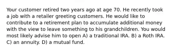 Your customer retired two years ago at age 70. He recently took a job with a retailer greeting customers. He would like to contribute to a retirement plan to accumulate additional money with the view to leave something to his grandchildren. You would most likely advise him to open A) a traditional IRA. B) a Roth IRA. C) an annuity. D) a mutual fund.