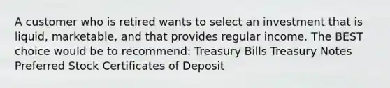 A customer who is retired wants to select an investment that is liquid, marketable, and that provides regular income. The BEST choice would be to recommend: Treasury Bills Treasury Notes Preferred Stock Certificates of Deposit