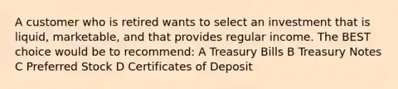 A customer who is retired wants to select an investment that is liquid, marketable, and that provides regular income. The BEST choice would be to recommend: A Treasury Bills B Treasury Notes C Preferred Stock D Certificates of Deposit