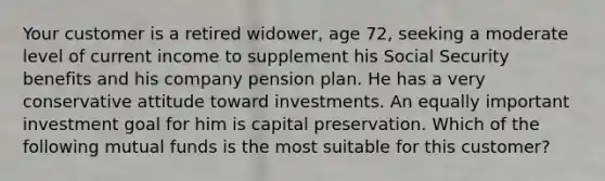 Your customer is a retired widower, age 72, seeking a moderate level of current income to supplement his Social Security benefits and his company pension plan. He has a very conservative attitude toward investments. An equally important investment goal for him is capital preservation. Which of the following mutual funds is the most suitable for this customer?