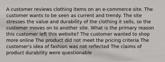 A customer reviews clothing items on an e-commerce site. The customer wants to be seen as current and trendy. The site stresses the value and durability of the clothing it sells, so the customer moves on to another site. What is the primary reason this customer left this website? The customer wanted to shop more online The product did not meet the pricing criteria The customer's idea of fashion was not reflected The claims of product durability were questionable