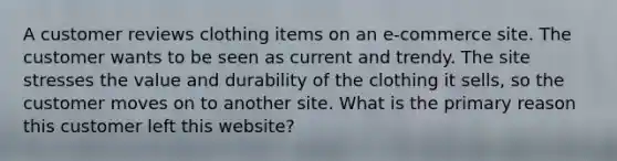 A customer reviews clothing items on an e-commerce site. The customer wants to be seen as current and trendy. The site stresses the value and durability of the clothing it sells, so the customer moves on to another site. What is the primary reason this customer left this website?