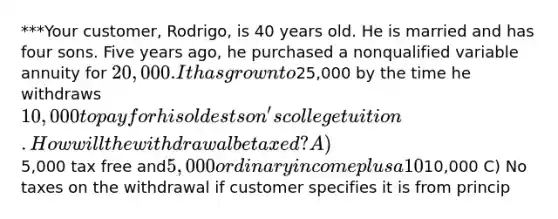 ***Your customer, Rodrigo, is 40 years old. He is married and has four sons. Five years ago, he purchased a nonqualified variable annuity for 20,000. It has grown to25,000 by the time he withdraws 10,000 to pay for his oldest son's college tuition. How will the withdrawal be taxed? A)5,000 tax free and5,000 ordinary income plus a 10% early withdrawal penalty on the ordinary income portion B) Ordinary income on10,000 C) No taxes on the withdrawal if customer specifies it is from princip