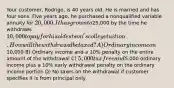 Your customer, Rodrigo, is 40 years old. He is married and has four sons. Five years ago, he purchased a nonqualified variable annuity for 20,000. It has grown to25,000 by the time he withdraws 10,000 to pay for his oldest son's college tuition. How will the withdrawal be taxed? A) Ordinary income on10,000 B) Ordinary income and a 10% penalty on the entire amount of the withdrawal C) 5,000 tax free and5,000 ordinary income plus a 10% early withdrawal penalty on the ordinary income portion D) No taxes on the withdrawal if customer specifies it is from principal only