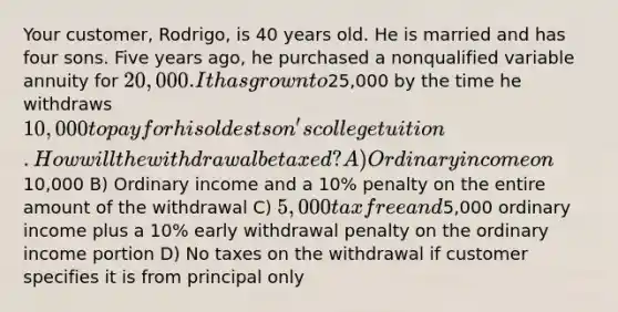 Your customer, Rodrigo, is 40 years old. He is married and has four sons. Five years ago, he purchased a nonqualified variable annuity for 20,000. It has grown to25,000 by the time he withdraws 10,000 to pay for his oldest son's college tuition. How will the withdrawal be taxed? A) Ordinary income on10,000 B) Ordinary income and a 10% penalty on the entire amount of the withdrawal C) 5,000 tax free and5,000 ordinary income plus a 10% early withdrawal penalty on the ordinary income portion D) No taxes on the withdrawal if customer specifies it is from principal only