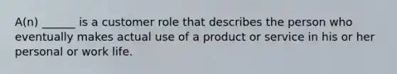 A(n) ______ is a customer role that describes the person who eventually makes actual use of a product or service in his or her personal or work life.