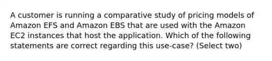 A customer is running a comparative study of pricing models of Amazon EFS and Amazon EBS that are used with the Amazon EC2 instances that host the application. Which of the following statements are correct regarding this use-case? (Select two)