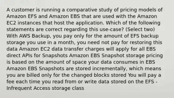 A customer is running a comparative study of pricing models of Amazon EFS and Amazon EBS that are used with the Amazon EC2 instances that host the application. Which of the following statements are correct regarding this use-case? (Select two) With AWS Backup, you pay only for the amount of EFS backup storage you use in a month, you need not pay for restoring this data Amazon EC2 data transfer charges will apply for all EBS direct APIs for Snapshots Amazon EBS Snapshot storage pricing is based on the amount of space your data consumes in EBS Amazon EBS Snapshots are stored incrementally, which means you are billed only for the changed blocks stored You will pay a fee each time you read from or write data stored on the EFS - Infrequent Access storage class