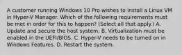 A customer running Windows 10 Pro wishes to install a Linux VM in Hyper-V Manager. Which of the following requirements must be met in order for this to happen? (Select all that apply.) A. Update and secure the host system. B. Virtualization must be enabled in the UEFI/BIOS. C. Hyper-V needs to be turned on in Windows Features. D. Restart the system.