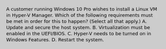 A customer running Windows 10 Pro wishes to install a Linux VM in Hyper-V Manager. Which of the following requirements must be met in order for this to happen? (Select all that apply.) A. Update and secure the host system. B. Virtualization must be enabled in the UEFI/BIOS. C. Hyper-V needs to be turned on in Windows Features. D. Restart the system.