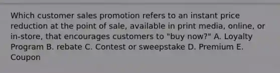 Which customer sales promotion refers to an instant price reduction at the point of sale, available in print media, online, or in-store, that encourages customers to "buy now?" A. Loyalty Program B. rebate C. Contest or sweepstake D. Premium E. Coupon