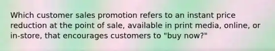 Which customer sales promotion refers to an instant price reduction at the point of sale, available in print media, online, or in-store, that encourages customers to "buy now?"