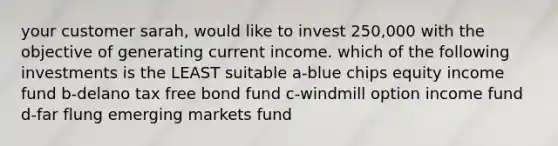 your customer sarah, would like to invest 250,000 with the objective of generating current income. which of the following investments is the LEAST suitable a-blue chips equity income fund b-delano tax free bond fund c-windmill option income fund d-far flung emerging markets fund