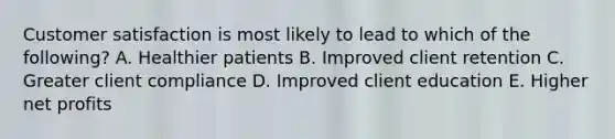 Customer satisfaction is most likely to lead to which of the following? A. Healthier patients B. Improved client retention C. Greater client compliance D. Improved client education E. Higher net profits