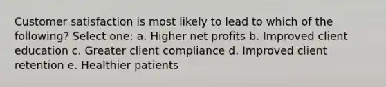 Customer satisfaction is most likely to lead to which of the following? Select one: a. Higher net profits b. Improved client education c. Greater client compliance d. Improved client retention e. Healthier patients