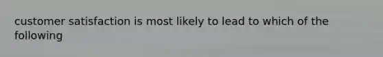 customer satisfaction is most likely to lead to which of the following