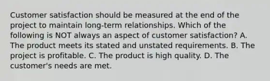 Customer satisfaction should be measured at the end of the project to maintain long-term relationships. Which of the following is NOT always an aspect of customer satisfaction? A. The product meets its stated and unstated requirements. B. The project is profitable. C. The product is high quality. D. The customer's needs are met.