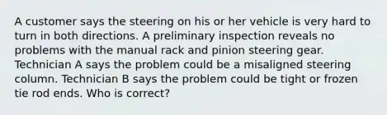 A customer says the steering on his or her vehicle is very hard to turn in both directions. A preliminary inspection reveals no problems with the manual rack and pinion steering gear. Technician A says the problem could be a misaligned steering column. Technician B says the problem could be tight or frozen tie rod ends. Who is correct?