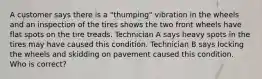 A customer says there is a "thumping" vibration in the wheels and an inspection of the tires shows the two front wheels have flat spots on the tire treads. Technician A says heavy spots in the tires may have caused this condition. Technician B says locking the wheels and skidding on pavement caused this condition. Who is correct?