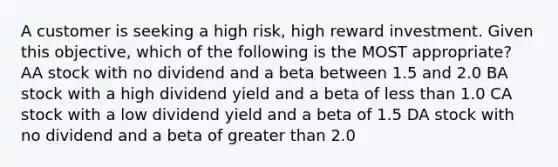 A customer is seeking a high risk, high reward investment. Given this objective, which of the following is the MOST appropriate? AA stock with no dividend and a beta between 1.5 and 2.0 BA stock with a high dividend yield and a beta of less than 1.0 CA stock with a low dividend yield and a beta of 1.5 DA stock with no dividend and a beta of greater than 2.0