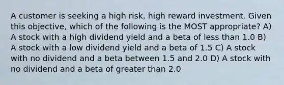 A customer is seeking a high risk, high reward investment. Given this objective, which of the following is the MOST appropriate? A) A stock with a high dividend yield and a beta of less than 1.0 B) A stock with a low dividend yield and a beta of 1.5 C) A stock with no dividend and a beta between 1.5 and 2.0 D) A stock with no dividend and a beta of greater than 2.0