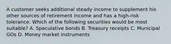 A customer seeks additional steady income to supplement his other sources of retirement income and has a high-risk tolerance. Which of the following securities would be most suitable? A. Speculative bonds B. Treasury receipts C. Municipal GOs D. Money market instruments