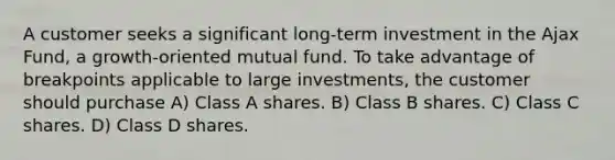 A customer seeks a significant long-term investment in the Ajax Fund, a growth-oriented mutual fund. To take advantage of breakpoints applicable to large investments, the customer should purchase A) Class A shares. B) Class B shares. C) Class C shares. D) Class D shares.