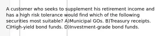 A customer who seeks to supplement his retirement income and has a high risk tolerance would find which of the following securities most suitable? A)Municipal GOs. B)Treasury receipts. C)High-yield bond funds. D)Investment-grade bond funds.