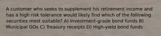 A customer who seeks to supplement his retirement income and has a high risk tolerance would likely find which of the following securities most suitable? A) Investment-grade bond funds B) Municipal GOs C) Treasury receipts D) High-yield bond funds