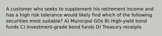 A customer who seeks to supplement his retirement income and has a high risk tolerance would likely find which of the following securities most suitable? A) Municipal GOs B) High-yield bond funds C) Investment-grade bond funds D) Treasury receipts