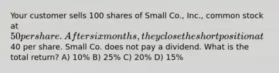 Your customer sells 100 shares of Small Co., Inc., common stock at 50 per share. After six months, they close the short position at40 per share. Small Co. does not pay a dividend. What is the total return? A) 10% B) 25% C) 20% D) 15%