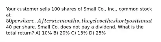 Your customer sells 100 shares of Small Co., Inc., common stock at 50 per share. After six months, they close the short position at40 per share. Small Co. does not pay a dividend. What is the total return? A) 10% B) 20% C) 15% D) 25%