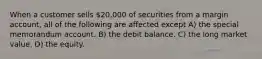 When a customer sells 20,000 of securities from a margin account, all of the following are affected except A) the special memorandum account. B) the debit balance. C) the long market value. D) the equity.