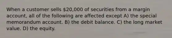 When a customer sells 20,000 of securities from a margin account, all of the following are affected except A) the special memorandum account. B) the debit balance. C) the long market value. D) the equity.