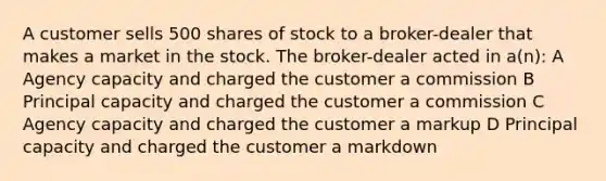 A customer sells 500 shares of stock to a broker-dealer that makes a market in the stock. The broker-dealer acted in a(n): A Agency capacity and charged the customer a commission B Principal capacity and charged the customer a commission C Agency capacity and charged the customer a markup D Principal capacity and charged the customer a markdown