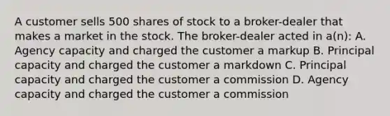 A customer sells 500 shares of stock to a broker-dealer that makes a market in the stock. The broker-dealer acted in a(n): A. Agency capacity and charged the customer a markup B. Principal capacity and charged the customer a markdown C. Principal capacity and charged the customer a commission D. Agency capacity and charged the customer a commission