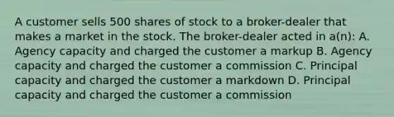 A customer sells 500 shares of stock to a broker-dealer that makes a market in the stock. The broker-dealer acted in a(n): A. Agency capacity and charged the customer a markup B. Agency capacity and charged the customer a commission C. Principal capacity and charged the customer a markdown D. Principal capacity and charged the customer a commission