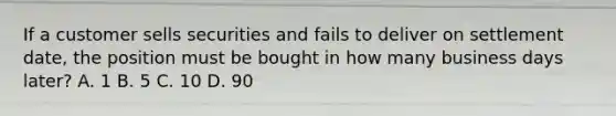 If a customer sells securities and fails to deliver on settlement date, the position must be bought in how many business days later? A. 1 B. 5 C. 10 D. 90