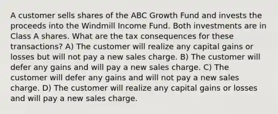 A customer sells shares of the ABC Growth Fund and invests the proceeds into the Windmill Income Fund. Both investments are in Class A shares. What are the tax consequences for these transactions? A) The customer will realize any capital gains or losses but will not pay a new sales charge. B) The customer will defer any gains and will pay a new sales charge. C) The customer will defer any gains and will not pay a new sales charge. D) The customer will realize any capital gains or losses and will pay a new sales charge.