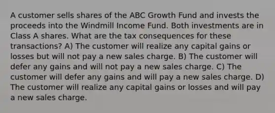 A customer sells shares of the ABC Growth Fund and invests the proceeds into the Windmill Income Fund. Both investments are in Class A shares. What are the tax consequences for these transactions? A) The customer will realize any capital gains or losses but will not pay a new sales charge. B) The customer will defer any gains and will not pay a new sales charge. C) The customer will defer any gains and will pay a new sales charge. D) The customer will realize any capital gains or losses and will pay a new sales charge.